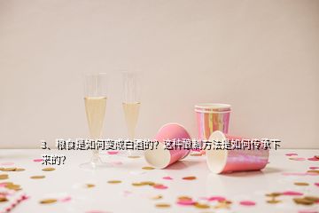 3、糧食是如何變成白酒的？這種釀制方法是如何傳承下來的？