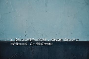 3、投資1500萬(wàn)接手一個(gè)白酒廠，占地25畝廠房5000平方年產(chǎn)能2000噸，這個(gè)投資項(xiàng)目如何？