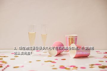 3、現(xiàn)在酒窖里有很多六七年左右的醬香白酒，不懂銷售怎么賣出去？