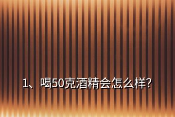 1、喝50克酒精會怎么樣？