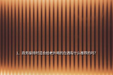 1、商務接待時適合給老外喝的白酒有什么推薦的嗎？