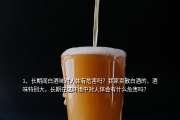 1、長期聞白酒味對人體有危害嗎？我家賣散白酒的，酒味特別大，長期在這環(huán)境中對人體會有什么危害嗎？