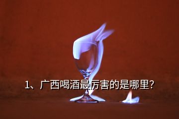 1、廣西喝酒最厲害的是哪里？