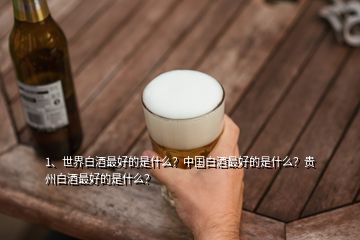 1、世界白酒最好的是什么？中國白酒最好的是什么？貴州白酒最好的是什么？