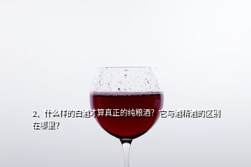 2、什么樣的白酒才算真正的純糧酒？它與酒精酒的區(qū)別在哪里？