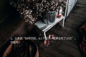 2、父親說“80年代初，8人下館子一瓶茅臺花了20元”，可能嗎？