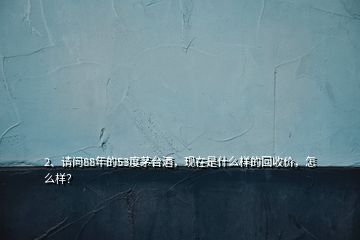 2、請問88年的53度茅臺酒，現(xiàn)在是什么樣的回收價(jià)，怎么樣？