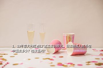 1、13年意大利紅酒12°這邊賣10歐元，假如換成人民幣在中國(guó)賣多少？檔次低嗎？