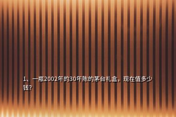 1、一瓶2002年的30年陳的茅臺(tái)禮盒，現(xiàn)在值多少錢？