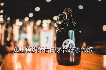 鄭州預(yù)約茅臺(tái)的茅臺(tái)在哪領(lǐng)取