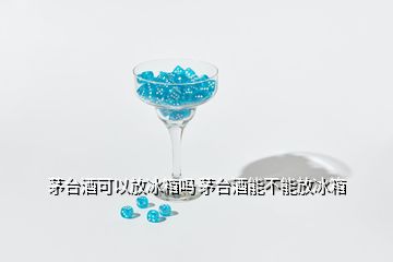 茅臺(tái)酒可以放冰箱嗎 茅臺(tái)酒能不能放冰箱