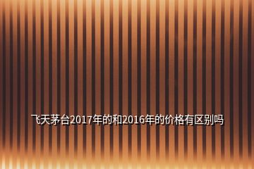 飛天茅臺(tái)2017年的和2016年的價(jià)格有區(qū)別嗎