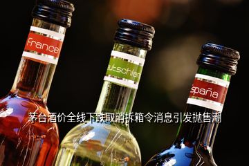 茅臺酒價全線下跌取消拆箱令消息引發(fā)拋售潮