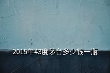 2015年43度茅臺(tái)多少錢一瓶