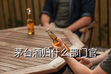 茅臺酒歸什么部門官