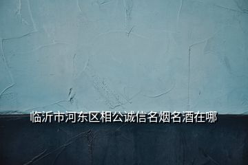 臨沂市河?xùn)|區(qū)相公誠信名煙名酒在哪