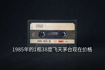 1985年的1瓶38度飛天茅臺現(xiàn)在價格