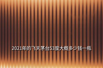 2021年的飛天茅臺(tái)53度大概多少錢一瓶