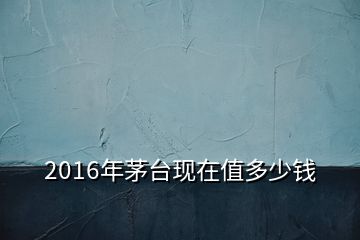 2016年茅臺現在值多少錢