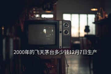 2000年的飛天茅臺多少錢12月7日生產(chǎn)