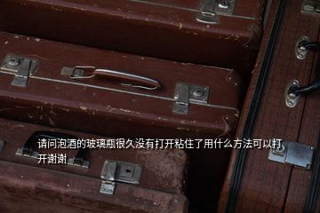 請問泡酒的玻璃瓶很久沒有打開粘住了用什么方法可以打開謝謝