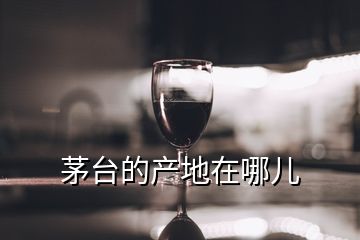 茅臺(tái)的產(chǎn)地在哪兒