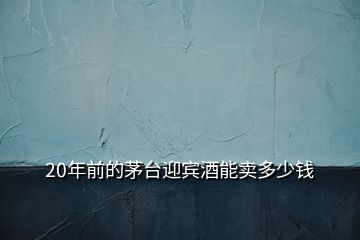 20年前的茅臺(tái)迎賓酒能賣多少錢