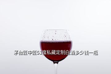 茅臺匠中匠53度私藏定制白酒多少錢一瓶