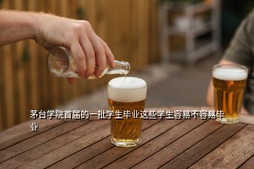 茅臺學院首屆的一批學生畢業(yè)這些學生容易不容易畢業(yè)