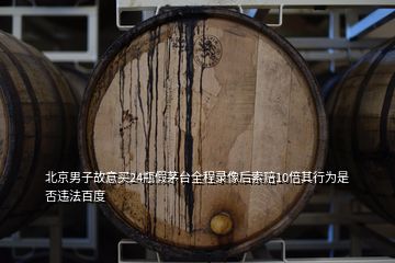 北京男子故意買24瓶假茅臺全程錄像后索賠10倍其行為是否違法百度