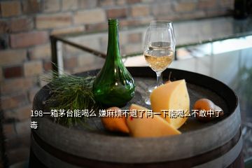 198一箱茅臺能喝么 嫌麻煩不退了問一下能喝么不敢中了毒