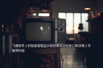 飛豬軟件上的智能客服顯示我搶票成功但是訂單詳情上寫著預(yù)約結(jié)