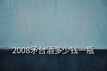 2008矛臺酒多少錢一瓶