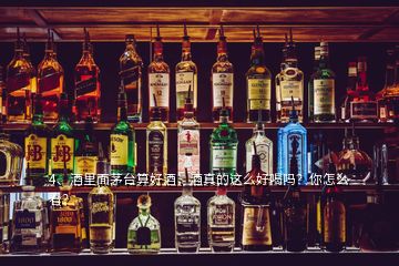 4、酒里面茅臺(tái)算好酒，酒真的這么好喝嗎？你怎么看？