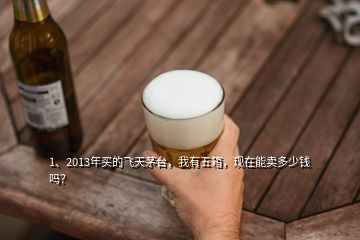 1、2013年買(mǎi)的飛天茅臺(tái)，我有五箱，現(xiàn)在能賣(mài)多少錢(qián)嗎？