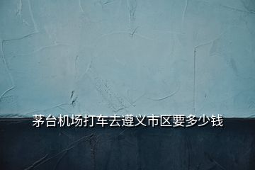 茅臺機場打車去遵義市區(qū)要多少錢