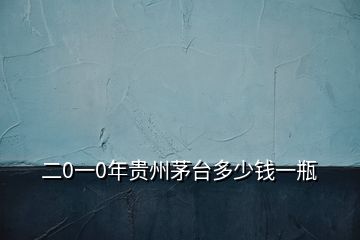 二0一0年貴州茅臺多少錢一瓶