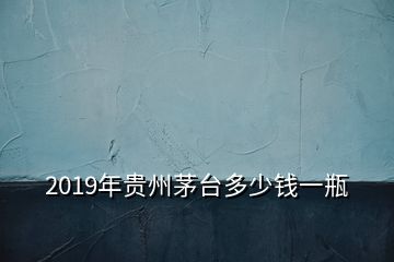 2019年貴州茅臺多少錢一瓶