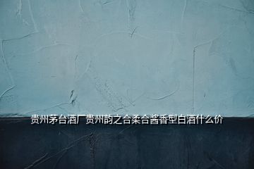 貴州茅臺酒廠貴州韻之合柔合醬香型白酒什么價(jià)