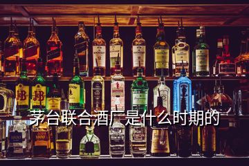 茅臺聯(lián)合酒廠是什么時期的