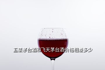 五星茅臺酒和飛天茅臺酒價(jià)格相差多少