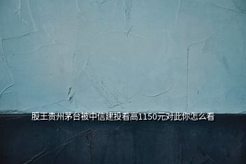 股王貴州茅臺被中信建投看高1150元對此你怎么看