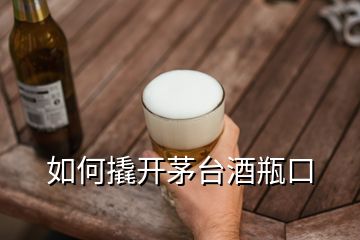 如何撬開茅臺酒瓶口