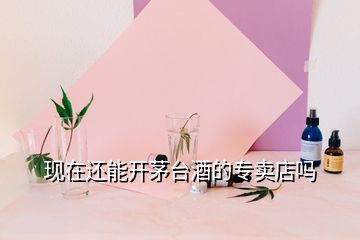 現(xiàn)在還能開茅臺酒的專賣店嗎