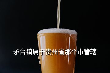 矛臺(tái)鎮(zhèn)屬于貴州省那個(gè)市管轄