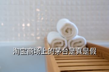 淘寶商場(chǎng)上的茅臺(tái)是真是假