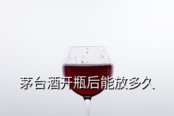 茅臺酒開瓶后能放多久