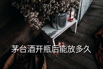 茅臺酒開瓶后能放多久