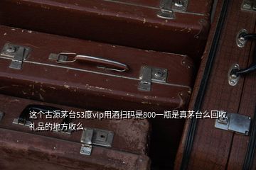 這個古源茅臺53度vip用酒掃碼是800一瓶是真茅臺么回收禮品的地方收么