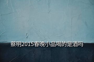 蔡明2015春晚小品喝的是酒嗎